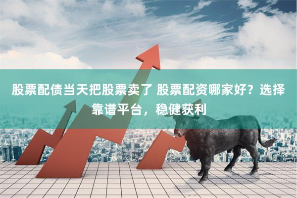 股票配债当天把股票卖了 股票配资哪家好？选择靠谱平台，稳健获利