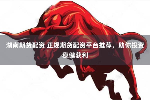 湖南期货配资 正规期货配资平台推荐，助你投资稳健获利