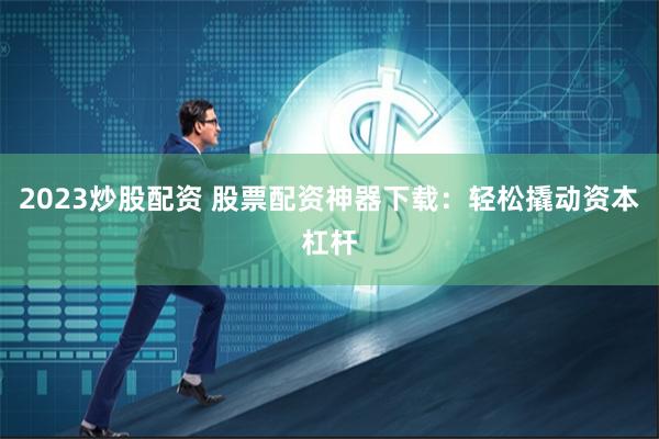 2023炒股配资 股票配资神器下载：轻松撬动资本杠杆