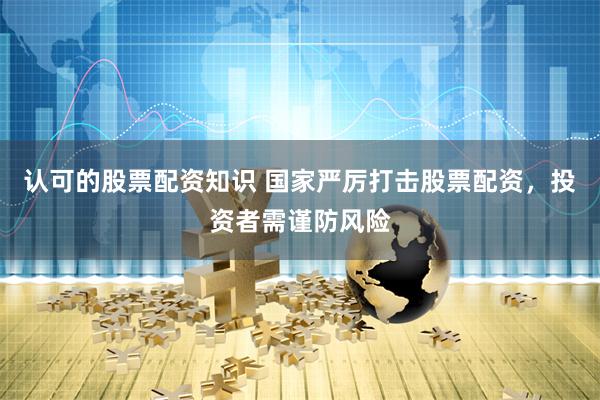 认可的股票配资知识 国家严厉打击股票配资,投资者需谨防风险