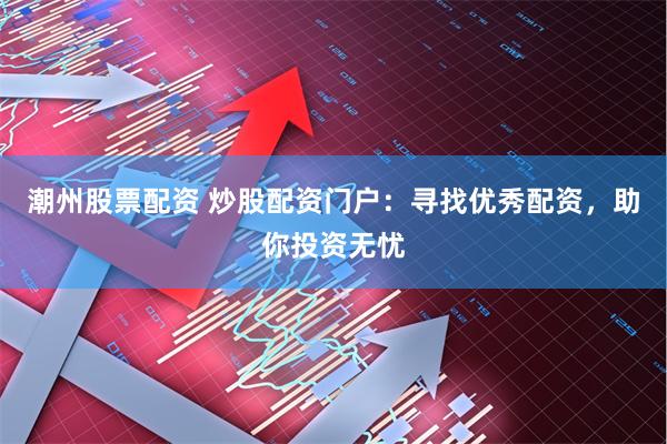 潮州股票配资 炒股配资门户：寻找优秀配资，助你投资无忧