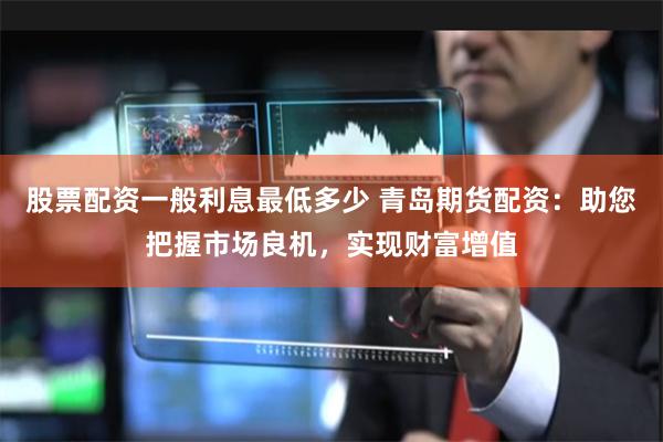股票配资一般利息最低多少 青岛期货配资：助您把握市场良机，实现财富增值